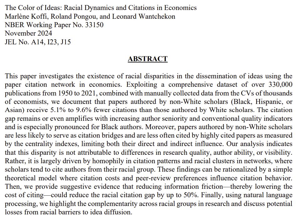 Screenshot of the article. Title: The Color of Ideas: Racial Dynamics and Citations in Economics. Authors: Marlene Koffi, Roland Pongou, and Leonard Wantchekon. NBER Working Paper No. 33150. Published November 2024. JEL No. A14, I23, J15. Abstract reads: This paper investigates the existence of racial disparities in the dissemination of ideas using the paper citation network in economics. Exploiting a comprehensive dataset of over 330,000 publications from 1950 to 2021, combined with manually collected data from the CVs of thousands of economists, we document that papers authored by non-White scholars (Black, Hispanic, or Asian) receive 5.1% to 9.6% fewer citations than those authored by White scholars. The citation gap remains or even amplifies with increasing author seniority and conventional quality indicators and is especially pronounced for Black authors. Moreover, papers authored by non-White scholars are less likely to serve as citation bridges and are less often cited by highly cited papers as measured by the centrality indexes, limiting both their direct and indirect influence. Our analysis indicates that this disparity is not attributable to differences in research quality, author ability, or visibility. Rather, it is largely driven by homophily in citation patterns and racial clusters in networks, where scholars tend to cite authors from their racial group. These findings can be rationalized by a simple theoretical model where citation costs and peer-review preferences influence citation behavior. Then, we provide suggestive evidence that reducing information friction—thereby lowering the cost of citing—could reduce the racial citation gap by up to 50%. Finally, using natural language processing, we highlight the complementarity across racial groups in research and discuss potential losses from racial barriers to idea diffusion.