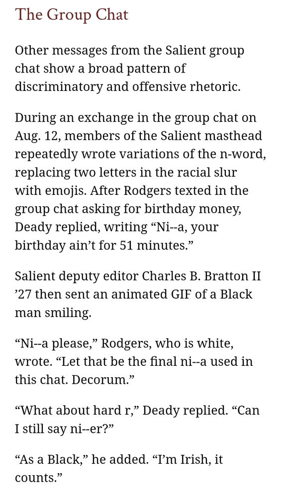 Screenshot of article which reads: The Group Chat

Other messages from the Salient group chat show a broad pattern of discriminatory and offensive rhetoric.

During an exchange in the group chat on Aug. 12, members of the Salient masthead repeatedly wrote variations of the n-word, replacing two letters in the racial slur with emojis. After Rodgers texted in the group chat asking for birthday money, Deady replied, writing “Ni--a, your birthday ain’t for 51 minutes.”

Salient deputy editor Charles B. Bratton II ’27 then sent an animated GIF of a Black man smiling.

“Ni--a please,” Rodgers, who is white, wrote. “Let that be the final ni--a used in this chat. Decorum.”

“What about hard r,” Deady replied. “Can I still say ni--er?”

“As a Black,” he added. “I’m Irish, it counts.”