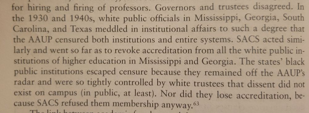 Screenshot of page 26 which reads: In
the 1930 and 1940s, white public officials in Mississippl, Georgia, South
Carolina, and Texas meddled in institational affairs to such a degree that the AAUP censured both institutions and entire systems. SACS acted similarly and went so far
as to revoke accreditation from the white public institutions of higher education in Mississippl and Georgia. The states' black public institutions escaped censure because they remained off the AAUP's radar and were so tightly controlled y white trustees that dissent did not
exist on campus (in public, at least). Nor did they lose accreditation, because SACS refused them membership anyway."

