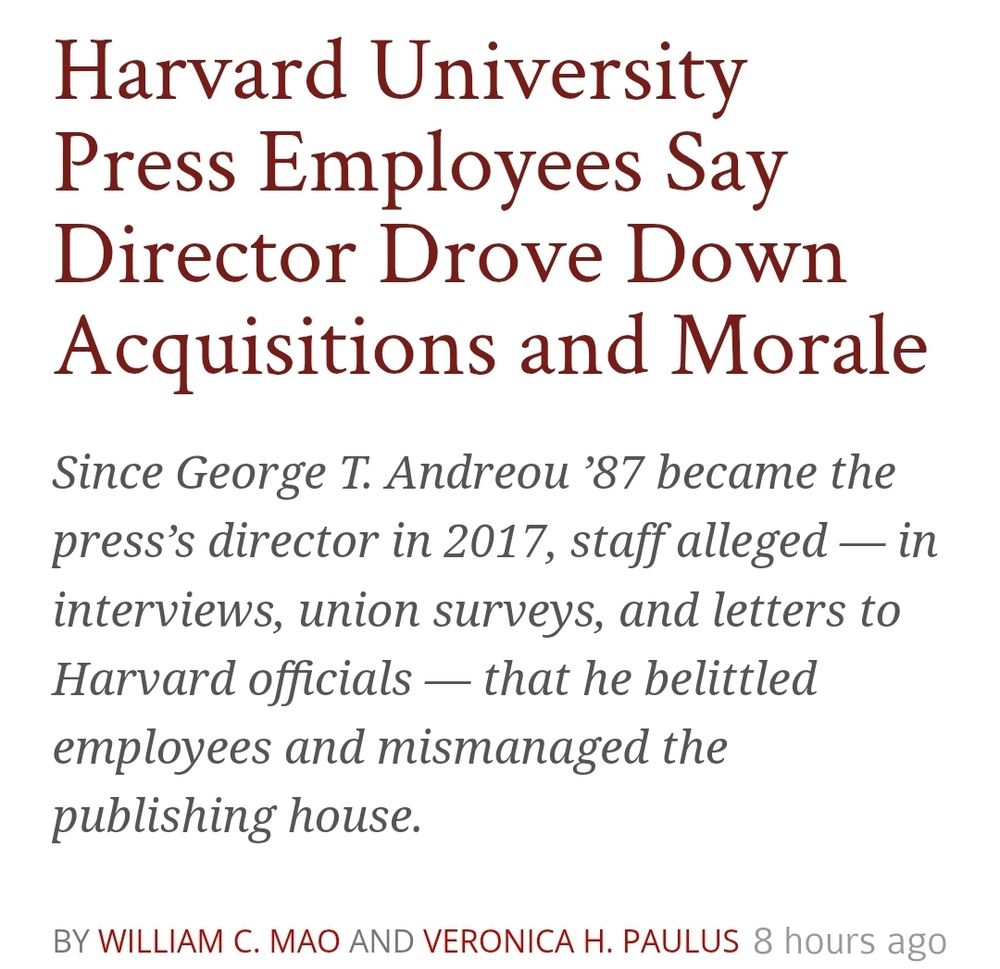 Screenshot of the top of the article which reads: Harvard University Press Employees Say Director Drove Down Acquisitions and Morale
Since George T. Andreou ’87 became the press’s director in 2017, staff alleged — in interviews, union surveys, and letters to Harvard officials — that he belittled employees and mismanaged the publishing house.
By William C. Mao and Veronica H. Paulus