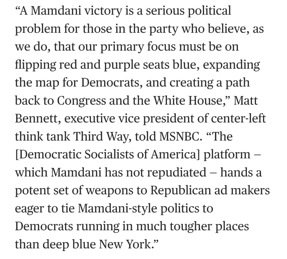 Screenshot of article that reads: “A Mamdani victory is a serious political problem for those in the party who believe, as we do, that our primary focus must be on flipping red and purple seats blue, expanding the map for Democrats, and creating a path back to Congress and the White House,” Matt Bennett, executive vice president of center-left think tank Third Way, told MSNBC. “The [Democratic Socialists of America] platform — which Mamdani has not repudiated — hands a potent set of weapons to Republican ad makers eager to tie Mamdani-style politics to Democrats running in much tougher places than deep blue New York.”