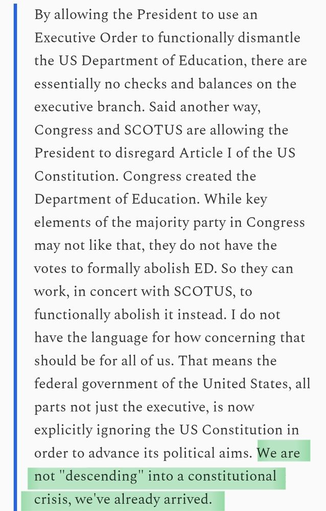 Screenshot of a quote from me that reads: By allowing the President to use an Executive Order to functionally dismantle the US Department of Education, there are essentially no checks and balances on the executive branch. Said another way, Congress and SCOTUS are allowing the President to disregard Article I of the US Constitution. Congress created the Department of Education. While key elements of the majority party in Congress may not like that, they do not have the votes to formally abolish ED. So they can work, in concert with SCOTUS, to functionally abolish it instead. I do not have the language for how concerning that should be for all of us. That means the federal government of the United States, all parts not just the executive, is now explicitly ignoring the US Constitution in order to advance its political aims. We are not "descending" into a constitutional crisis, we've already arrived.