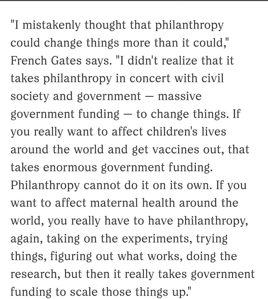 Screenshot of the article that reads: "I mistakenly thought that philanthropy could change things more than it could," French Gates says. "I didn't realize that it takes philanthropy in concert with civil society and government — massive government funding — to change things. If you really want to affect children's lives around the world and get vaccines out, that takes enormous government funding. Philanthropy cannot do it on its own. If you want to affect maternal health around the world, you really have to have philanthropy, again, taking on the experiments, trying things, figuring out what works, doing the research, but then it really takes government funding to scale those things up."