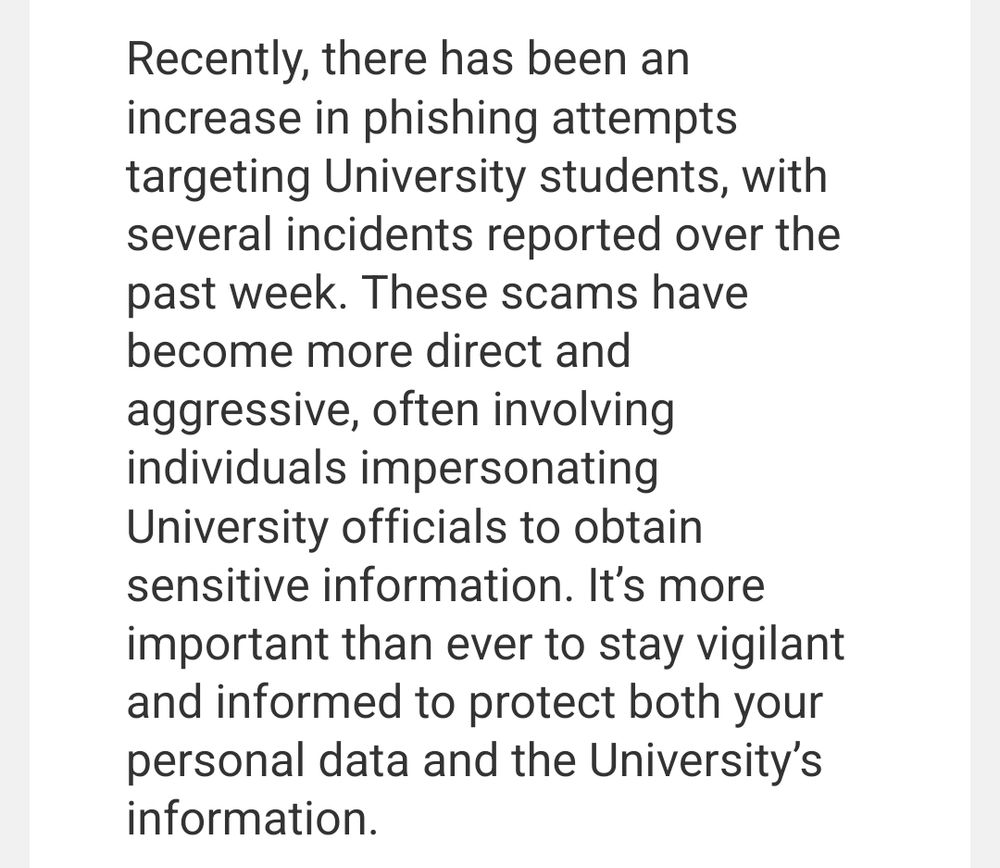Screenshot of email which reads: Recently, there has been an increase in phishing attempts targeting University students, with several incidents reported over the past week. These scams have become more direct and aggressive, often involving individuals impersonating University officials to obtain sensitive information. It’s more important than ever to stay vigilant and informed to protect both your personal data and the University’s information.