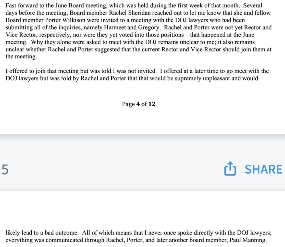Screenshot of text broken across 2 pages. The text reads: Fast forward to the June Board meeting, which was held during the first week of that month. Several days before the meeting, Board member Rachel Sheridan reached out to let me know that she and fellow Board member Porter Wilkison were invited to a meeting with the DOJ lawyers who had been submitting all of the inquiries, namely Harmeet and Gregory. Rachel and Porter were not yet Rector andVice Rector, respectively, nor were they yet voted into those positions—that happened at the June meeting. Why they alone were asked to meet with the DOJ remains unclear to me; it also remains unclear whether Rachel and Porter suggested that the current Rector and Vice Rector should join them at the meeting.

I offered to join that meeting but was told I was not invited. I offered at a later time to go meet with theDOJ lawyers but was told by Rachel and Porter that that would be supremely unpleasant and would likely lead to a bad outcome. All of which means that I never once spoke directly with the DOJ lawyers; everything was communicated through Rachel, Porter, and later another board member, Paul Manning.