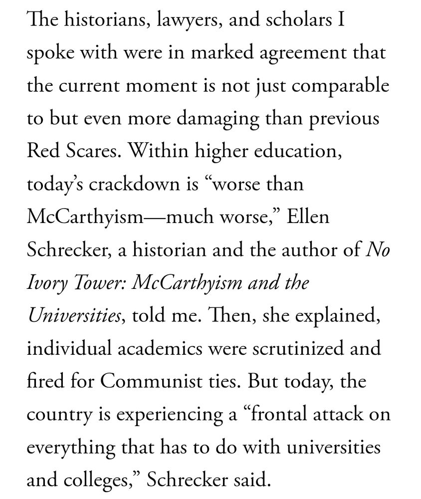 Screenshot of the article which reads: The historians, lawyers, and scholars I spoke with were in marked agreement that the current moment is not just comparable to but even more damaging than previous Red Scares. Within higher education, today’s crackdown is “worse than McCarthyism—much worse,” Ellen Schrecker, a historian and the author of No Ivory Tower: McCarthyism and the Universities, told me. Then, she explained, individual academics were scrutinized and fired for Communist ties. But today, the country is experiencing a “frontal attack on everything that has to do with universities and colleges,” Schrecker said.