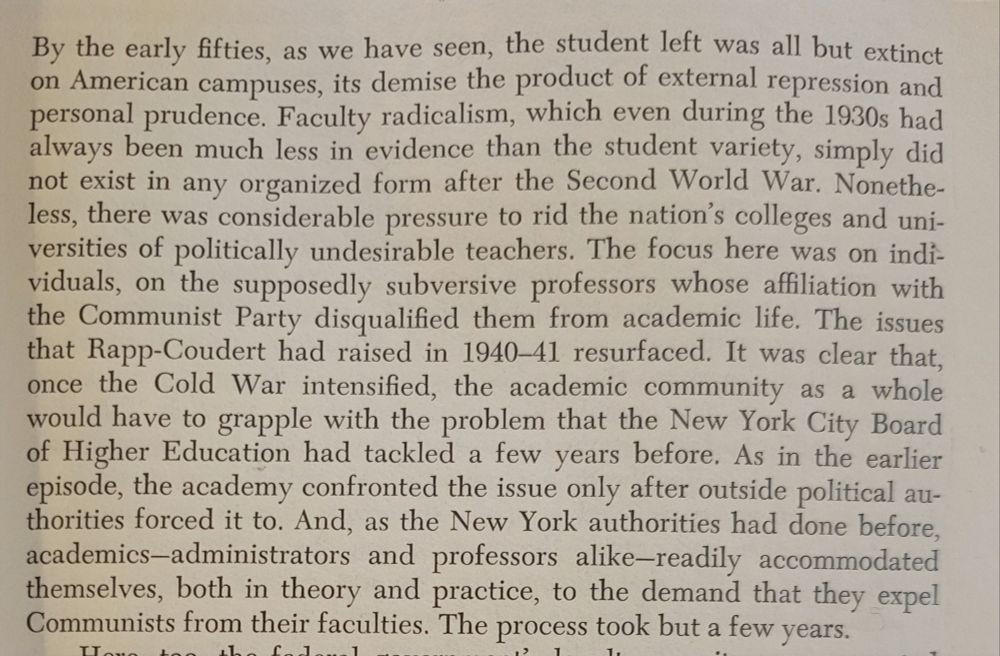 Screenshot from chapter 4 which reads: By the early fifties, as we have seen, the student left was all but extinct
on American campuses, its demise the product of external repression and
personal prudence. Faculty radicalism, which even during the 1930s had
always been much less in evidence than the student variety, simply did
not exist in any organized form after the Second World War. Nonetheless, there was considerable pressure to rid the nation's colleges and unirersities of politically undesirable teachers. The focus here was on individuals, on the supposedly subversive professors whose affiliation with the Communist Party disqualifed them from academic life. The issues that Rapp-Coudert had raised in 1940-41 resurfaced. It was clear that, once the Cold War intensified, the academic community as a whole would have to grapple with the problem that the New York City Board
of Higher Education had tackled
few years before. As in the earlier
episode, the academy confronted the issue only after outside political authorities forced it to. And, as the New York authorities had done before,
academics--administrators and professors alike-readily accommodated
themselves, both in theory and practice, to the demand that they expel
Communists from their faculties. The process took but a few years.