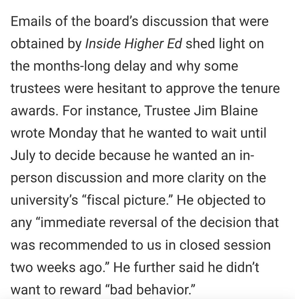 Screenshot from article that reads: Emails of the board’s discussion that were obtained by Inside Higher Ed shed light on the months-long delay and why some trustees were hesitant to approve the tenure awards. For instance, Trustee Jim Blaine wrote Monday that he wanted to wait until July to decide because he wanted an in-person discussion and more clarity on the university’s “fiscal picture.” He objected to any “immediate reversal of the decision that was recommended to us in closed session two weeks ago.” He further said he didn’t want to reward “bad behavior.” 