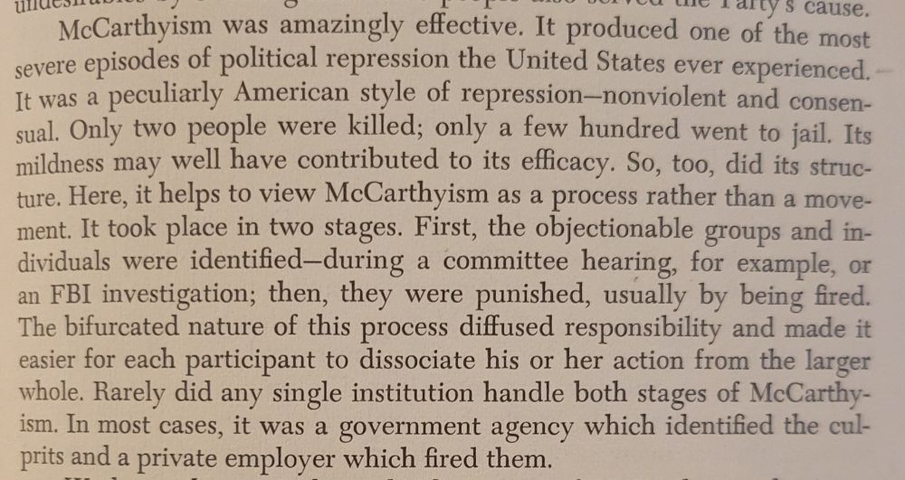 Screenshot of page 9 which reads: McCarthyism was amazingly effective. It produced one of the most severe episodes of political repression the United States ever experienced. It was a peculiarly American style of repression--nonviolent and consensual. Only two people were killed; only a few hundred went to jail. Its mildness may well have contributed to its efficacy. So, too, did its struc-
ture. Here, it helps to view McCarthyism as a process rather than a movement. It took place in two stages. First, the objectionable groups and individuals were identified-during a committee hearing, for example, or
an FBI investigation; then, they were punished, usually by being fired.
The bifurcated nature of this process diffused responsibility and made it easier for each participant to dissociate his or her action from the larger
whole. Rarely did any single institution handle both stages of McCarthyism. In most cases, it was a government agency which identified the culprits and a private employer which fired them.

