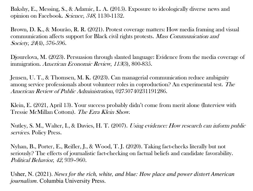 List of readings that includes: 
Bakshy, E., Messing, S., & Adamic, L. A. (2015). Exposure to ideologically diverse news and opinion on Facebook. Science, 848, 1130-1 132

Brown, D. K., & Mourão, R. R. (2021). Protest coverage matters: How media framing and visual communication affects support for Black civil rights protests. Mass Communication and
Society, 21(4), 576-596.

Djourelova, M. (2023). Persuasion through slanted language: Evidence from the media coverage of immigration. American Economic Review, 1 13(3), 800-835.

Jensen, U. T.,& Thomsen, M. K. (2023). Can managerial communication reduce ambiguity among service professionals about volunteer roles in coproduction? An experimental test. The American Review of Public Administration, 02750740231191286.

Klein, E. (2021, April 18). Your success probably didn't come from merit alone (Interview with Tressie McMillan Cottom). The Ezra Klein Show:

Nutley, S. M., Walter, I, & Davies, H. T. (2007). Using eridence: How research can inform public services. Policy Press.

Nyhan, B., Porter, E.., Reifler,J., & Wood, T.J. (2020). Taking fact-checks literally but not seriously? The effects of journalistic fact-checking on factual beliefs and candidate favorability.
Political Behavior, 42, 939-960.

Usher, N. (2021). News for the rich, white, and blue: How place and power distort American journalism. Columbia University Press.

