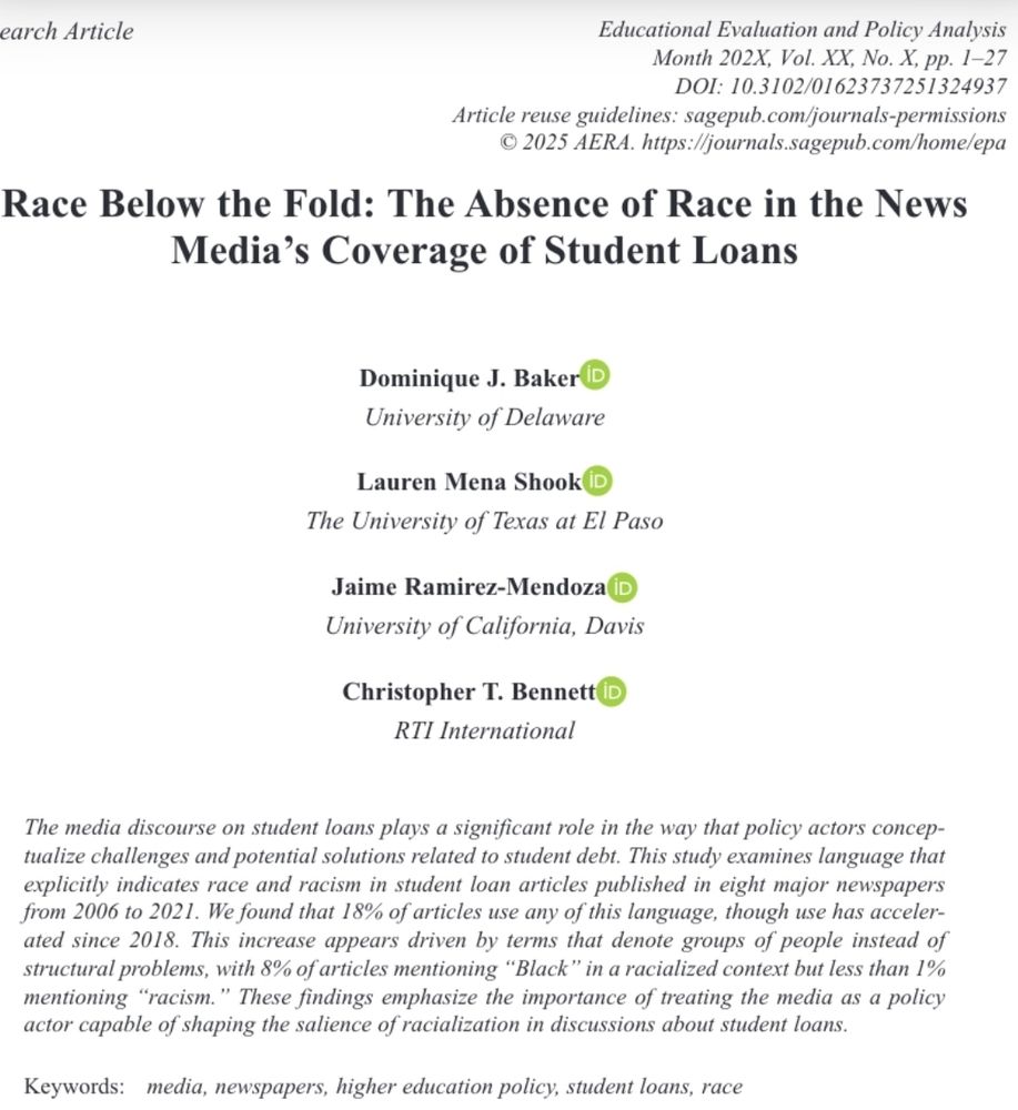 Screenshot of the top of the article published in Educational Evaluation and Policy Analysis. Title is Race below the fold: The absence of race in the news media's coverage of student loans. Written by me, Lauren Shook, Jaime Ramirez-Mendoza, and Christopher Bennett. Abstract reads: The media discourse on student loans plays a significant role in the way that policy actors conceptualize challenges and potential solutions related to student debt. This study examines language that explicitly indicates race and racism in student loan articles published in eight major newspapers from 2006 to 2021. We found that 18% of articles use any of this language, though use has accelerated since 2018. This increase appears driven by terms that denote groups of people instead of structural problems, with 8% of articles mentioning “Black” in a racialized context but less than 1% mentioning “racism.” These findings emphasize the importance of treating the media as a policy actor capable of shaping the salience of racialization in discussions about student loans.
