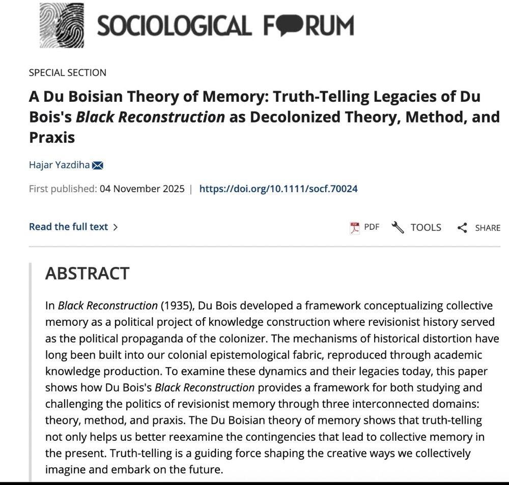 Screenshot of the article website. Outlet is Sociological Forum. Title is A Du Boisian Theory of Memory: Truth-Telling Legacies of Du Bois's Black Reconstruction as Decolonized Theory, Method, and Praxis. Author is Hajar Yazdiha. First published: 04 November 2025. Abstract reads: In Black Reconstruction (1935), Du Bois developed a framework conceptualizing collective memory as a political project of knowledge construction where revisionist history served as the political propaganda of the colonizer. The mechanisms of historical distortion have long been built into our colonial epistemological fabric, reproduced through academic knowledge production. To examine these dynamics and their legacies today, this paper shows how Du Bois's Black Reconstruction provides a framework for both studying and challenging the politics of revisionist memory through three interconnected domains: theory, method, and praxis. The Du Boisian theory of memory shows that truth-telling not only helps us better reexamine the contingencies that lead to collective memory in the present. Truth-telling is a guiding force shaping the creative ways we collectively imagine and embark on the future.