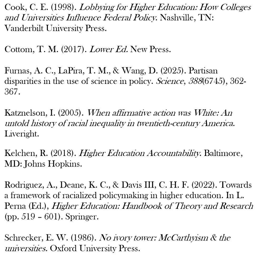 List of readings which includes: 

Cook, C. E. (1998). Lobbying for Higher Education: How Colleges and Universities Influence Federal Policy. Nashville, TN: Vanderbilt University Press.

Cottom, T. M. (2017). Lower Ed. New Press.

Furnas, A. C., LaPira, T. M., & Wang, D. (2025). Partisan disparities in the use of science in policy. Science, 388(6745), 362-367.

Katznelson, I. (2005). When affirmative action was White: An untold history of racial inequality in twentieth-century America. Liveright.

Kelchen, R. (2018). Higher Education Accountability. Baltimore, MD: Johns Hopkins.

Rodriguez, A., Deane, K. C., & Davis III, C. H. F. (2022). Towards a framework of racialized policymaking in higher education. In L. Perna (Ed.), Higher Education: Handbook of Theory and Research (pp. 519 – 601). Springer.

Schrecker, E. W. (1986). No ivory tower: McCarthyism & the universities. Oxford University Press.
