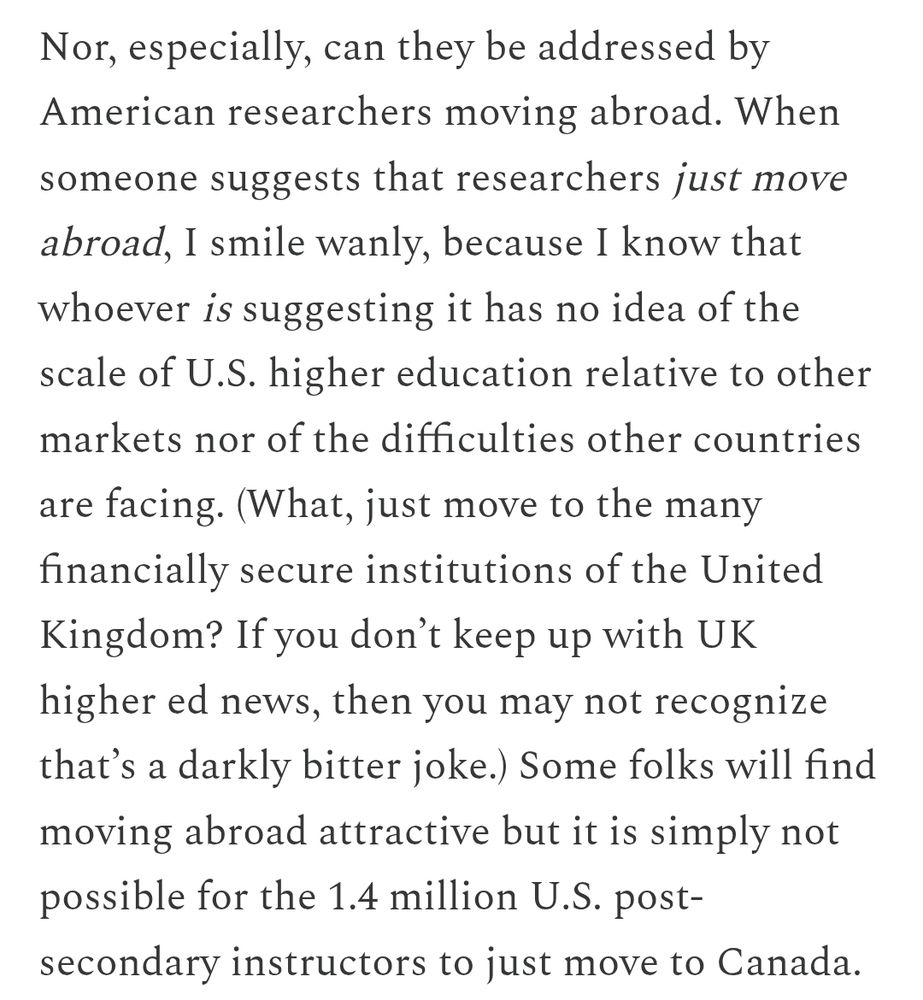 Screenshot from blog post that reads: Nor, especially, can they be addressed by American researchers moving abroad. When someone suggests that researchers just move abroad, I smile wanly, because I know that whoever is suggesting it has no idea of the scale of U.S. higher education relative to other markets nor of the difficulties other countries are facing. (What, just move to the many financially secure institutions of the United Kingdom? If you don’t keep up with UK higher ed news, then you may not recognize that’s a darkly bitter joke.) Some folks will find moving abroad attractive but it is simply not possible for the 1.4 million U.S. post-secondary instructors to just move to Canada.