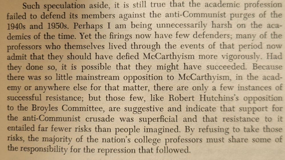 Screenshot of page 337, which reads: Such speculation aside, it is still true that the academic profession
failed to defend its members against the anti-Communist purges of the
1940s and 1950s. Perhaps I
am being unnecessarily harsh on the academics of the time. Yet the firings now have few defenders; many of the
professors who themselves lived through the events of that period now
admit that they should have defied McCarthyism more vigorously. Had
they done so, it is possible that they might have succeeded. Because
there was so little mainstream opposition to McCarthyism, in the academy or anywhere else for that matter, there are only a few instances of successful resistance; but those few, like Robert Hutchins's opposition to
the Broyles Committee, are suggestive and indicate that support for
the anti-Communist crusade was
superficial and that resistance to it
entailed far fewer risks than people imagined. By refusing to take those
risks, the majority of the nation's college professors must share some of
the responsibility for the repression that followed.

