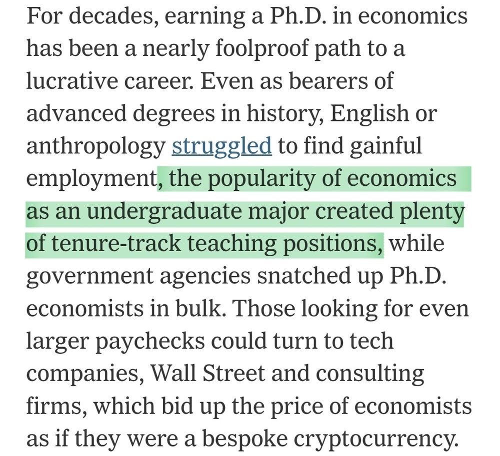Screenshot of article that reads: For decades, earning a Ph.D. in economics has been a nearly foolproof path to a lucrative career. Even as bearers of advanced degrees in history, English or anthropology struggled to find gainful employment, the popularity of economics as an undergraduate major created plenty of tenure-track teaching positions, while government agencies snatched up Ph.D. economists in bulk. Those looking for even larger paychecks could turn to tech companies, Wall Street and consulting firms, which bid up the price of economists as if they were a bespoke cryptocurrency.