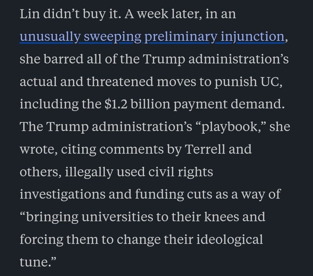 Screenshot of article which reads: Lin didn’t buy it. A week later, in an unusually sweeping preliminary injunction, she barred all of the Trump administration’s actual and threatened moves to punish UC, including the $1.2 billion payment demand. The Trump administration’s “playbook,” she wrote, citing comments by Terrell and others, illegally used civil rights investigations and funding cuts as a way of “bringing universities to their knees and forcing them to change their ideological tune.”