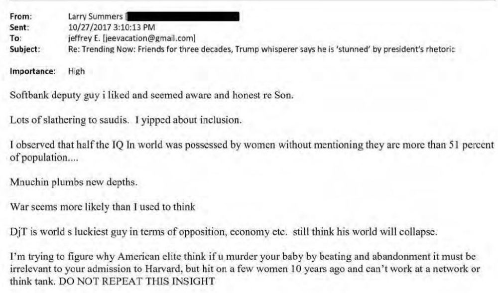 Email from the linked document (around page 3 or 4). From: Larry Summers. Sent: 10/27/2017 3:10:13 PM. To: jeffrey E. [jeevacation@gmail.com) Subject: Re: Trending Now: Friends for three decades, Trump whisperer says he is 'stunned" by president's rhetoric

Importance: High

Body of the email reads: Softbank deputy guy i liked and seemed aware and honest re Son.

Lots of slathering to saudis. I yipped about inclusion.

I observed that half the IQ In world was possessed by women without mentioning they are more than 51 percent of population...

Mnuchin plumbs new depths.

War seems more likely than I used to think

DjT is world s luckiest guy in terms of opposition, economy etc. till think his world will collapse.

I'm trying to figure why American elite think if u murder your baby by beating and abandonment it must be irrelevant to your admission to Harvard, but hit on a few women 10 years ago and can't work at a network or think tank. 

[Final statement in all caps] DO NOT REPEAT THIS INSIGHT 