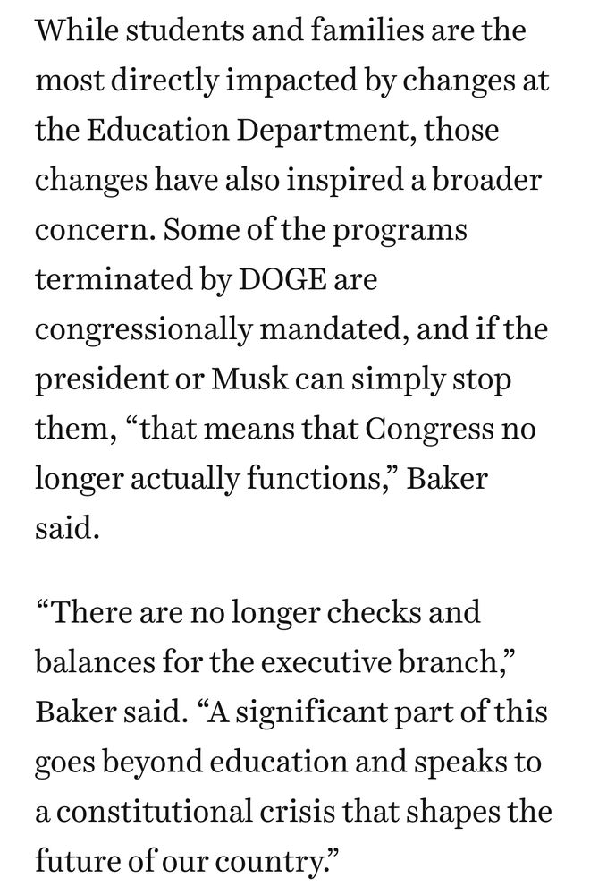 Screenshot of the article that reads: While students and families are the most directly impacted by changes at the Education Department, those changes have also inspired a broader concern. Some of the programs terminated by DOGE are congressionally mandated, and if the president or Musk can simply stop them, “that means that Congress no longer actually functions,” Baker said.

“There are no longer checks and balances for the executive branch,” Baker said. “A significant part of this goes beyond education and speaks to a constitutional crisis that shapes the future of our country.”