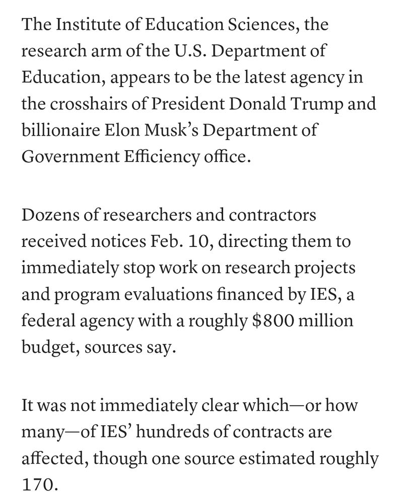 Screenshot of the article that reads: The Institute of Education Sciences, the research arm of the U.S. Department of Education, appears to be the latest agency in the crosshairs of President Donald Trump and billionaire Elon Musk’s Department of Government Efficiency office.

Dozens of researchers and contractors received notices Feb. 10, directing them to immediately stop work on research projects and program evaluations financed by IES, a federal agency with a roughly $800 million budget, sources say.

It was not immediately clear which—or how many—of IES’ hundreds of contracts are affected, though one source estimated roughly 170.