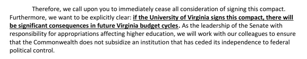 Screenshot from the letter from VA dems which reads "Therefore, we call upon you to immediately cease all consideration of signing this compact.
Furthermore, we want to be explicitly clear: if the University of Virginia signs this compact, there will be significant consequences in future Virginia budget cycles. As the leadership of the Senate with responsibility for appropriations affecting higher education, we will work with our colleagues to ensure that the Commonwealth does not subsidize an institution that has ceded its independence to federal
political control."