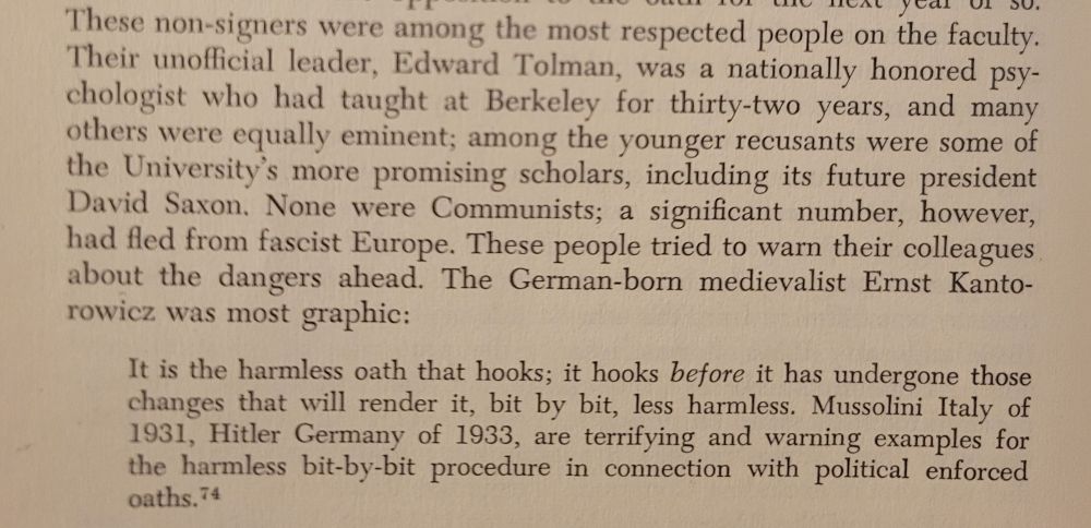 Screenshot of chapter 4 which reads: These non-signers were among the most respected people on the faculty.
Their unofficial leader, Edward Tolman, was a nationally honored psychologist who had taught at Berkeley for thirty-two years, and many
others were equally eminent; among the younger recusants were some of
the University's more promising scholars, including its future president
David Saxon. None were Communists; a significant number, however,
had fled from fascist Europe. These people tried to warn their colleagues
about the dangers ahead. The German-born medievalist Ernst Kantorowicz was most graphic:

It is the harmless oath that hooks; it hooks before it has undergone those
changes that will render it, bit by bit, less harmless. Mussolini Italy of
1931, Hitler Germany of 1933, are terrifying and warning examples for
the harmless bit-by-bit procedure in connection with political enforced oaths.


