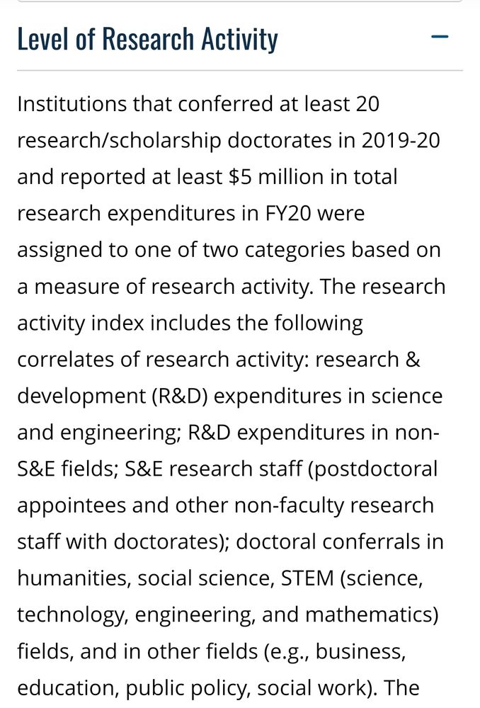 Screenshot of Carnegie 2021 basic classification that reads: Level of Research Activity

Institutions that conferred at least 20 research/scholarship doctorates in 2019-20 and reported at least $5 million in total research expenditures in FY20 were assigned to one of two categories based on a measure of research activity. The research activity index includes the following correlates of research activity: research & development (R&D) expenditures in science and engineering; R&D expenditures in non-S&E fields; S&E research staff (postdoctoral appointees and other non-faculty research staff with doctorates); doctoral conferrals in humanities, social science, STEM (science, technology, engineering, and mathematics) fields, and in other fields (e.g., business, education, public policy, social work). 