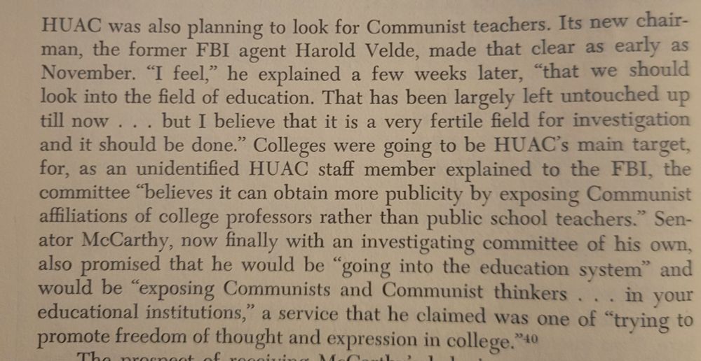 Screenshot of Chapter 6 which reads: HUAC was also planning to look for Communist teachers. Its new chairman, the former FBI agent Harold Velde, made that clear as early as November. "I feel," he explained a few weeks later, "that we should look into the field of education. That has been largely left untouched up till now...but I believe that it is a very fertile field for investigation
and it should be done." Colleges
were going to be HUAC's main target,
for, as an unidentified HUAC staff member explained to the FBI, the
committee "believes it can obtain more publicity by exposing Communist
affiliations of college professors rather than public school teachers." Senator McCarthy, now finally with an investigating committee of his own,
also promised that he would be "going into the education system" and
would be "exposing Communists and Communist thinkers...in your
educational institutions," a service that he claimed was one of "trying to
promote freedom of thought and expression in college."