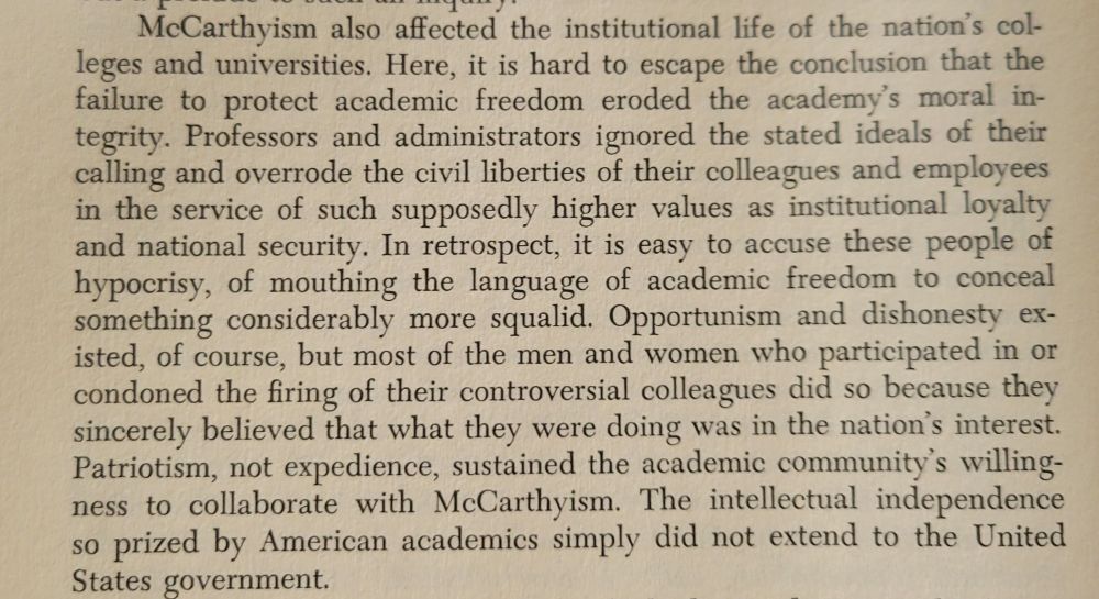 Screenshot of page 340, which reads: McCarthyism also affected the institutional life of the nation's colleges and universities. Here, it is hard to escape the conclusion that the failure to protect academic freedom eroded the academy's moral integrity. Professors and administrators ignored the stated ideals of their calling and overrode the civil liberties of their colleagues and employees in the service of such supposedly higher values as institutional loyalty and national security. In retrospect, it is easy to accuse these people of hypocrisy, of mouthing the language of academic freedom to conceal
something considerably more squalid. Opportunism and dishonesty existed, of course, but most of the men and women who participated in or condoned the firing of their controversial colleagues did so because they sincerely believed that what they were doing was in nation's interest. Patriotism, not expedience, sustained the academic community's willingness to collaborate with McCarthyism. The intellectual independence so prized by American academics simply did not extend to the United States government.

