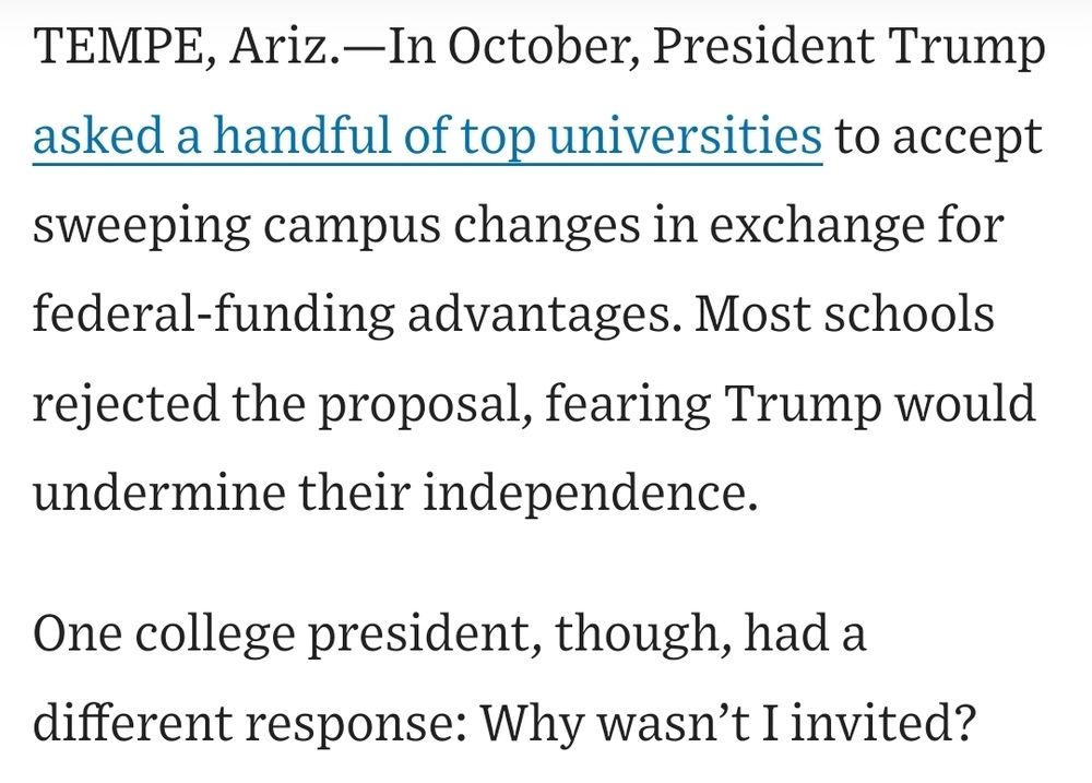 Screenshot of article which reads: TEMPE, Ariz.—In October, President Trump asked a handful of top universities to accept sweeping campus changes in exchange for federal-funding advantages. Most schools rejected the proposal, fearing Trump would undermine their independence.

One college president, though, had a different response: Why wasn’t I invited?