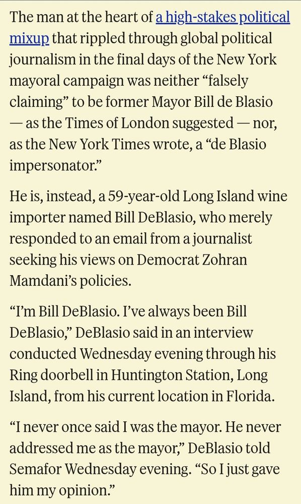 Screenshot of article that reads: The man at the heart of a high-stakes political mixup that rippled through global political journalism in the final days of the New York mayoral campaign was neither “falsely claiming” to be former Mayor Bill de Blasio — as the Times of London suggested — nor, as the New York Times wrote, a “de Blasio impersonator.”

He is, instead, a 59-year-old Long Island wine importer named Bill DeBlasio, who merely responded to an email from a journalist seeking his views on Democrat Zohran Mamdani’s policies.

“I’m Bill DeBlasio. I’ve always been Bill DeBlasio,” DeBlasio said in an interview conducted Wednesday evening through his Ring doorbell in Huntington Station, Long Island, from his current location in Florida.

“I never once said I was the mayor. He never addressed me as the mayor,” DeBlasio told Semafor Wednesday evening. “So I just gave him my opinion.”