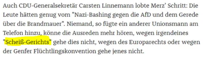 "Auch CDU-Generalsekretär Carsten Linnemann lobte Merz’ Schritt: Die Leute hätten genug vom "Nazi-Bashing gegen die AfD und dem Gerede über die Brandmauer". Niemand, so fügte ein anderer Unionsmann am Telefon hinzu, könne die Ausreden mehr hören, wegen irgendeines 'Scheiß-Gerichts' gehe dies nicht, wegen des Europarechts oder wegen der Genfer Flüchtlingskonvention gehe jenes nicht. "
Quelle: Die Zeit, "Zack!" von Miriam Lau, 29.01.2025
https://www.zeit.de/2025/05/asylpolitik-cdu-friedrich-merz-afd-demokratie/komplettansicht
