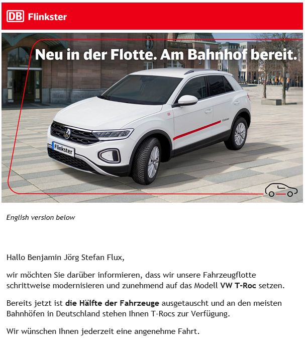 Werbe-Email von DB Flinkster mit Bild eines weißen SUV: "Wir möchten Sie darüber informieren, dass wir unsere Fahrzeugflotte schrittweise modernisieren und zunehmend auf das Modell VW T-Roc setzen.
Bereits jetzt ist die Hälfte der Fahrzeuge ausgetauscht und an den meisten Bahnhöfen in Deutschland stehen Ihnen T-Rocs zur Verfügung.
Wir wünschen Ihnen jederzeit eine angenehme Fahrt."