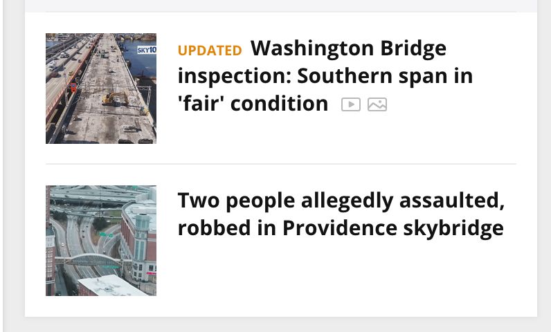 Two news stories stacked top and bottom, reading 
"UPDATED Washington Bridge inspection: Southern span in 'fair’ condition” (aerial pic of bridge with traffic crossing it)
AND
"Two people allegedly assaulted, robbed in Providence skybridge” (aerial pic of Skybridge between Providence Place Mall and the hotel spanning 4-5 lanes of roadway)