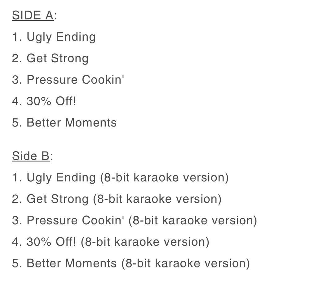 SIDE A:
1. Ugly Ending
2. Get Strong
3. Pressure Cookin'
4. 30% Off!
5. Better Moments

Side B:
1. Ugly Ending (8-bit karaoke version)
2. Get Strong (8-bit karaoke version)
3. Pressure Cookin' (8-bit karaoke version)
4. 30% Off! (8-bit karaoke version)
5. Better Moments (8-bit karaoke version)