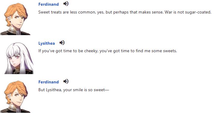 Ferdinand: Sweet treats are less common, yes, but perhaps that makes sense. War is not sugar-coated.
Lysithea: If you've got time to be cheeky, you've got time to find me some sweets.
Ferdinand: But Lysithea, your smile is so sweet—