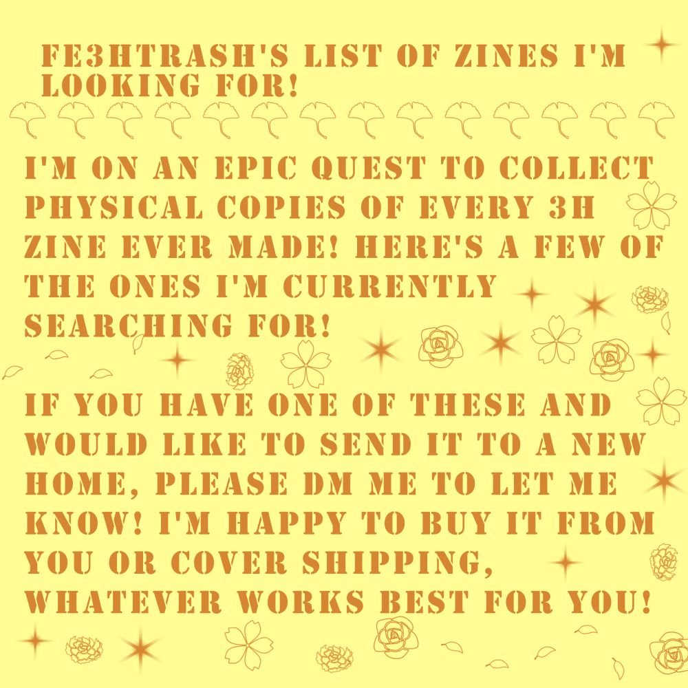A yellow background with brown text that reads:

fe3htrash's list of zines I'm looking for!

I'm on an epic quest to collect physical copies of every 3h zine ever made! Here's a few of the ones i'm currently searching for!

If you have one of these and would like to send it to a new home, please dm me to let me know! I'm happy to buy it from you or cover shipping, whatever works best for you!