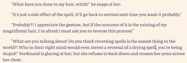 "What have you done to my hair, witch!" he snaps at her.

"It's just a side effect of the spell, it'll go back to normal next time you wash it probably."

"Probably?! I appreciate the gesture, but if the outcome of it is the ruining of my magnificent hair, I'm afraid I must ask you to reverse this process!"

"What are you talking about! Do you think reversing spells is the easiest thing in the world?! Who in their right mind would even invent a reversal of a drying spell, you're being stupid!" Ferdinand is glaring at her, but she refuses to back down and crosses her arms across her chest.