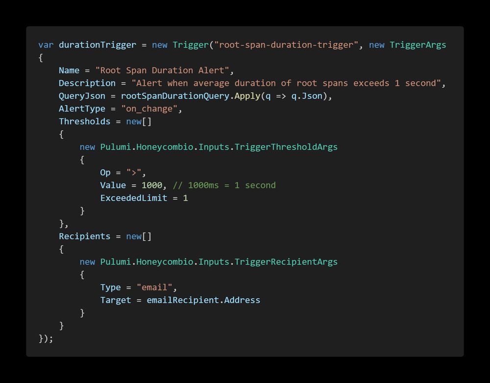 A code screenshot with the following code:

    var durationTrigger = new Trigger("root-span-duration-trigger", new TriggerArgs
    {
        Name = "Root Span Duration Alert",
        Description = "Alert when average duration of root spans exceeds 1 second",
        QueryJson = rootSpanDurationQuery.Apply(q => q.Json),
        AlertType = "on_change",
        Thresholds = new[]
        {
            new Pulumi.Honeycombio.Inputs.TriggerThresholdArgs
            {
                Op = ">",
                Value = 1000, // 1000ms = 1 second
                ExceededLimit = 1
            }
        },
        Recipients = new[]
        {
            new Pulumi.Honeycombio.Inputs.TriggerRecipientArgs
            {
                Type = "email",
                Target = emailRecipient.Address
            }
        }
    });