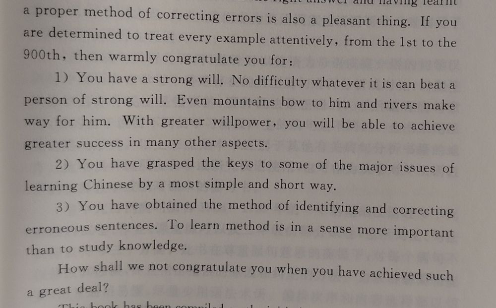 Foto de fragmento de texto de un libro: "If you are determined to treat every example attentively, from the 1st to the 900th, then warmly congratulate you for:

1) You have a strong will. No difficulty whatever it is can beat a person of strong will. Even mountains bow to him and rivers make way for him. With greater willpower, you will be able to achieve greater success in many other aspects.

2) You have grasped the keys to some of the major issues of learning Chinese by a most simple and short way.

3) You have obtained the method of identifying and correcting erroneous sentences. To learn method is in a sense more important than to study knowledge.

How shall we not congratulate you when you have achieved such a great deal?"