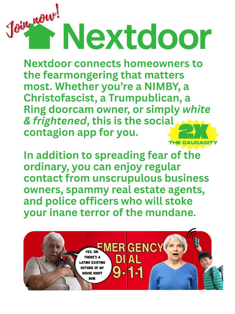 A satirical promotional flyer (white, green, red) for Nextdoor reads: Join now! Nextdoor connects homeowners to the fearmongering that matters most. Whether you’re a NIMBY, a Christofascist, a Trumpublican, a Ring doorcam owner, or simply white & frightened, this is the social contagion app for you.

In addition to spreading fear of the ordinary, you can enjoy regular contact from unscrupulous business owners, spammy real estate agents, and police officers who will stoke your inane terror of the mundane. 2X THE CAUCACITY. At bottom two white seniors are pictured, at left a man speaking into a cell phone saying "Yes, sir. there's a Latino existing outside of my house right now." At right is pictured a white woman reacting in far as a happy Asian child rings an electronic doorbell against a red Emergency Dial 9-1-1 vehicle image.