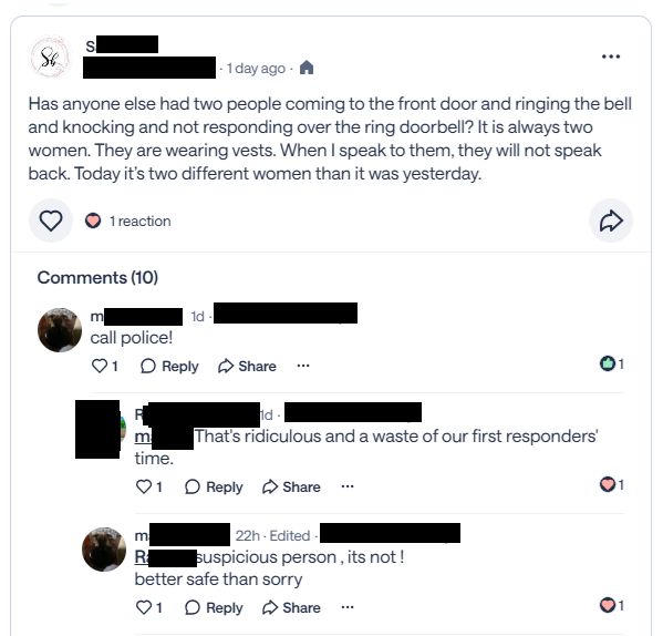 A privacy-censored screenshot of a recent Nextdoor conversation that reads:
S - "Has anyone else had two people coming to the front door and ringing the bell and knocking and not responding over the ring doorbell? It is always two women. They are wearing vests. When I speak to them, they will not speak back. Today it’s two different women than it was yesterday."
M - Reply. "call police!"
R - Reply. "That's ridiculous and a waste of our first responders' time."
M - Reply. "suspicious person ,its not ! better safe than sorry"