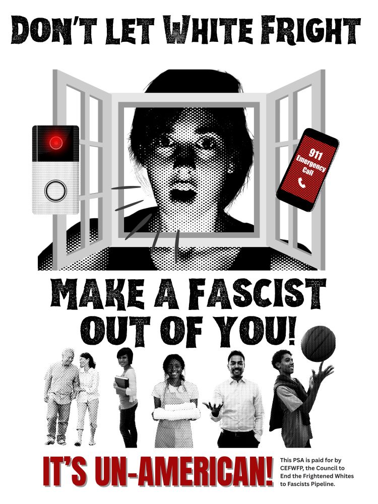 A satirical PSA flyer (white, black, red) with a 1970s-1980s print media aesthetic reads: DON'T LET WHITE FRIGHT MAKE A FASCIST OUT OF YOU! At center is a grainy young white woman audibly responding in fear with a Ring doorbell camera at left and a smartphone making a 911 emergency call at right. At bottom is a montage of happy people of different ages and races. Beneath that is the admonishment: IT'S UN-AMERICAN! Small print reads: This PSA is paid for by CEFWFP, the Council to End the Frightened Whites to Fascists Pipeline.