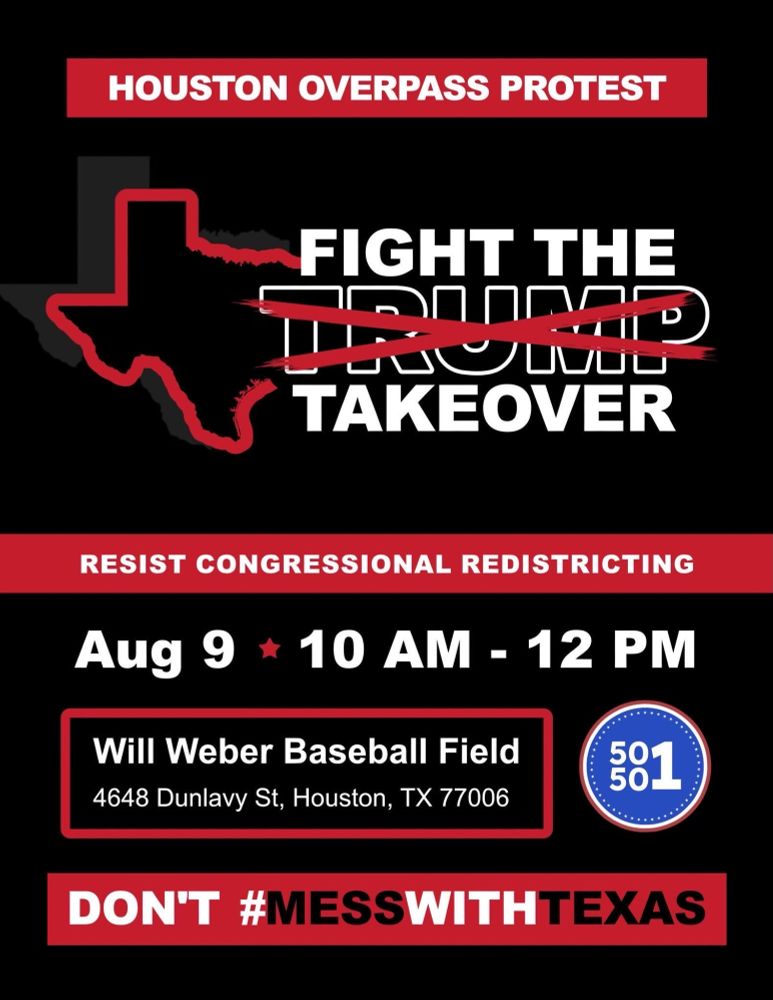 A black, red and white digital flyer that reads FIGHT THE TRUMP TAKEOVER. RESIST CONGRESSIONAL REDISTRICTING. AUGUST 9, 10 AM - NOON. WIL WEBER BASEBALL FIELD 4648 DUNLAVY STREET, HOUSTON,  TEXAS 77006. 50501 NATIONAL LOGO.