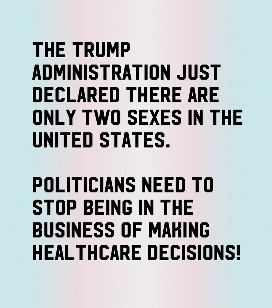 A soft muted trans flag background with the words:  THE TRUMP
ADMINISTRATION JUST DECLARED THERE ARE ONLY TWO SEXES IN THE UNITED STATES.
POLITICIANS NEED TO STOP BEING IN THE BUSINESS OF MAKING HEALTHCARE DECISIONS!
