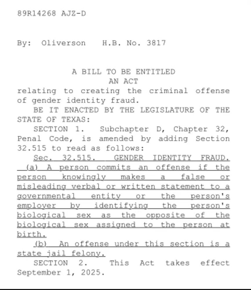 Image of proposed Texas law:

 89R14268 AJZ-D
By: Oliverson
H.B. No. 3817
A BILL TO BE ENTITLED
AN ACT
relating to creating the criminal offense of gender identity fraud.
BE IT ENACTED BY THE LEGISLATURE OF THE
STATE OF TEXAS:
SECTION 1. Subchapter D, Chapter 32, Penal Code, is amended by adding Section 32.515 to read as follows:
Sec. 32.515. GENDER IDENTITY FRAUD. _(a) A person commits an offense if the person knowingly
makes a false or
misleading verbal or written statement to a governmental entity or the person's employer by identifying the person's biological sex as
the opposite of the
biological sex assigned to the person at birth.
(b) An offense under this section is a state jail felony.

SECTION 2.
This Act takes effect
September 1, 2025.