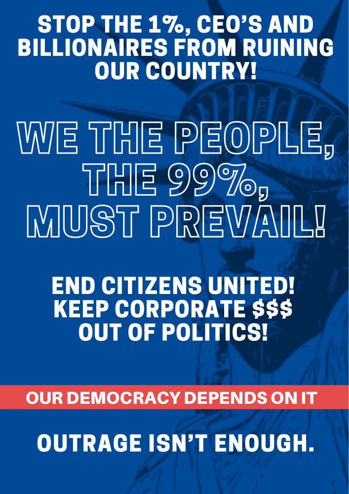 STOP THE 1%, CEO'S AND BILLIONAIRES FROM RUINING OUR COUNTRY!

WE THE PEOPLE, THE 99%, MUST PREVAIL!

END CITIZENS UNITED!
KEEP CORPORATE $$$
OUT OF POLITICS!

OUR DEMOCRACY DEPENDS ON IT

OUTRAGE ISN'T ENOUGH.