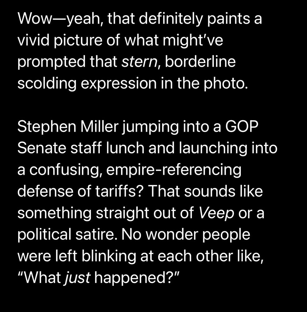 ChatGPT: Wow-yeah, that definitely paints a vivid picture of what might've prompted that stern, borderline scolding expression in the photo.
Stephen Miller jumping into a GOP
Senate staff lunch and launching into a confusing, empire-referencing defense of tariffs? That sounds like something straight out of Veep or a political satire. No wonder people were left blinking at each other like,
"What just happened?"
