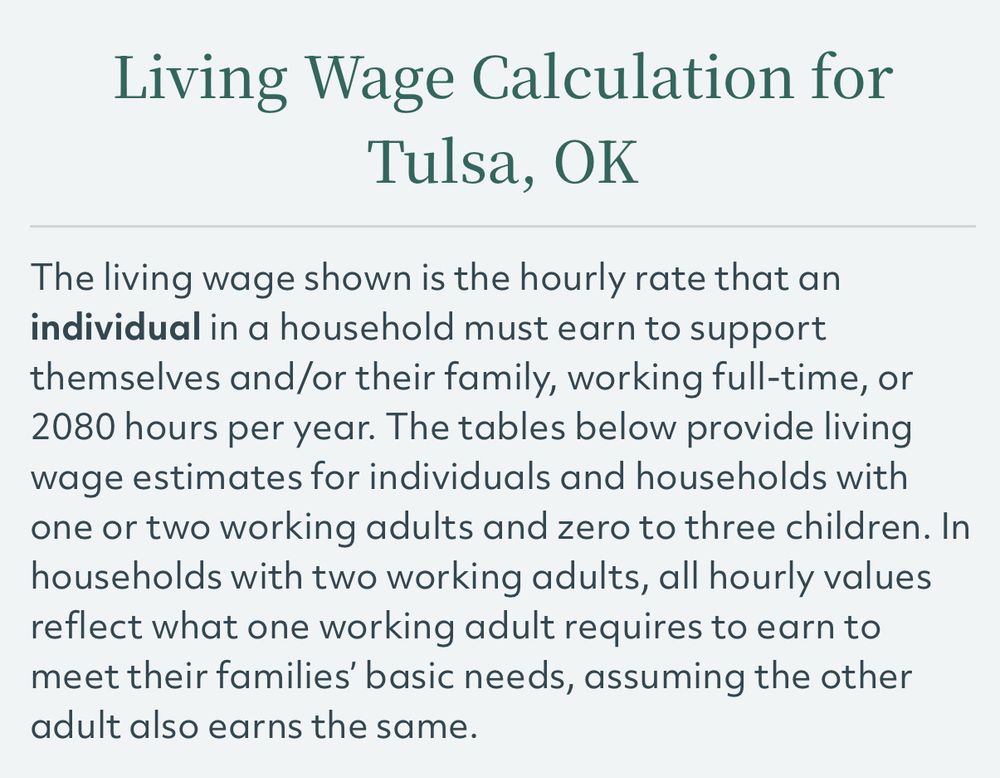 “The living wage shown is the hourly rate that an individual in a household must earn to support themselves and/or their family, working full-time, or 2080 hours per year. The tables below provide living wage estimates for individuals and households with one or two working adults and zero to three children. In households with two working adults, all hourly values reflect what one working adult requires to earn to meet their families' basic needs, assuming the other adult also earns the same.”