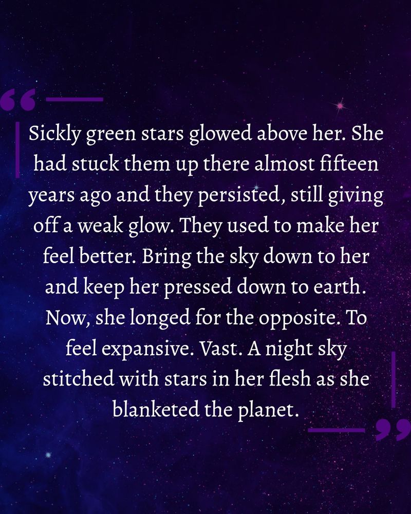 Sickly green stars glowed above her. She had stuck them up there almost fifteen years ago and they persisted, still giving off a weak glow. They used to make her feel better. Bring the sky down to her and keep her pressed down to earth. Now, she longed for the opposite. To feel expansive. Vast. A night sky stitched with stars in her flesh as she blanketed the planet.